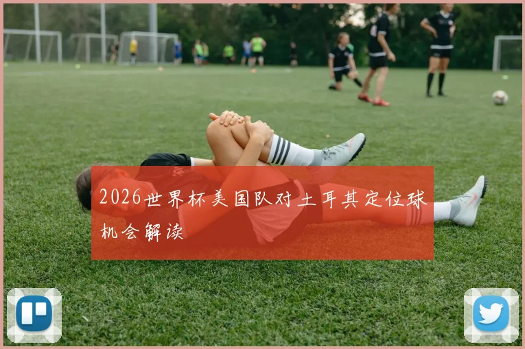 2026世界杯美国队对土耳其定位球机会解读