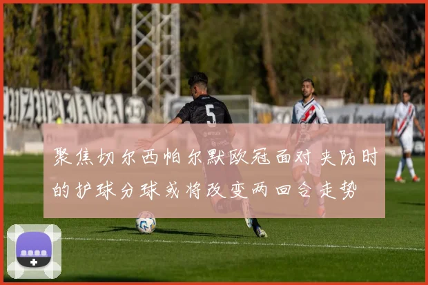 聚焦切尔西帕尔默欧冠面对夹防时的护球分球或将改变两回合走势