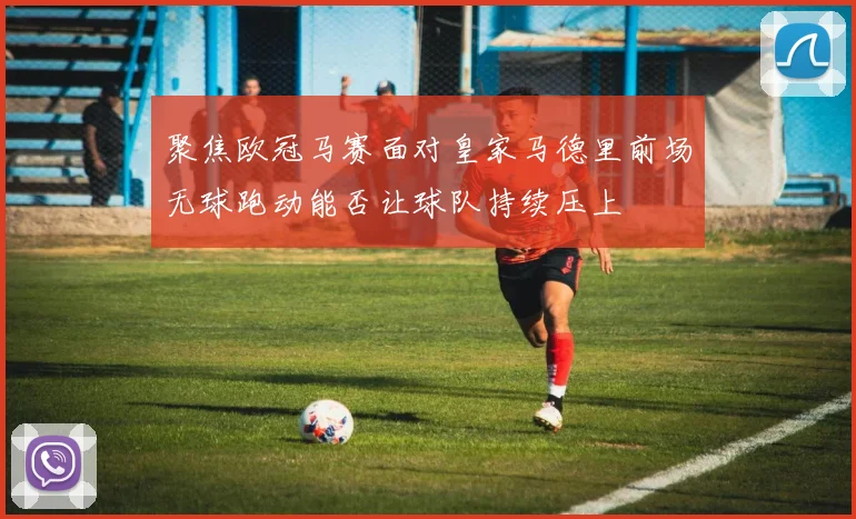 聚焦欧冠马赛面对皇家马德里前场无球跑动能否让球队持续压上