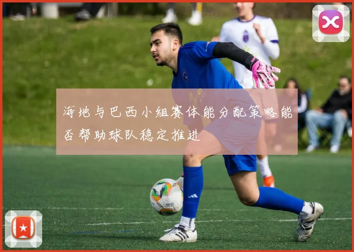 海地与巴西小组赛体能分配策略能否帮助球队稳定推进