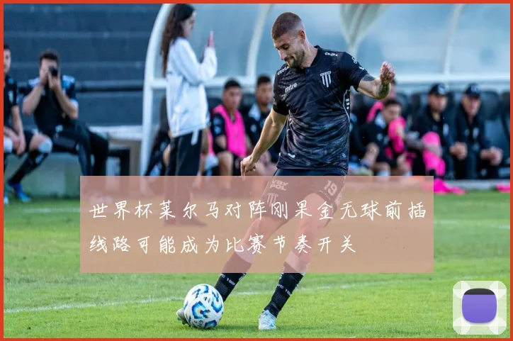 世界杯莱尔马对阵刚果金无球前插线路可能成为比赛节奏开关