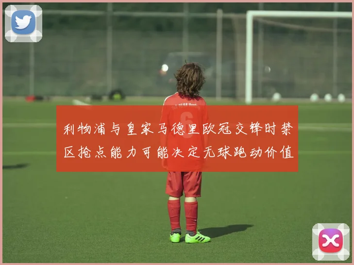 利物浦与皇家马德里欧冠交锋时禁区抢点能力可能决定无球跑动价值