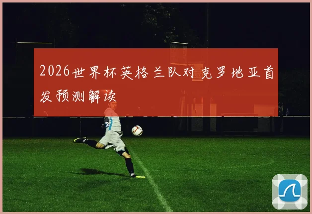 2026世界杯英格兰队对克罗地亚首发预测解读