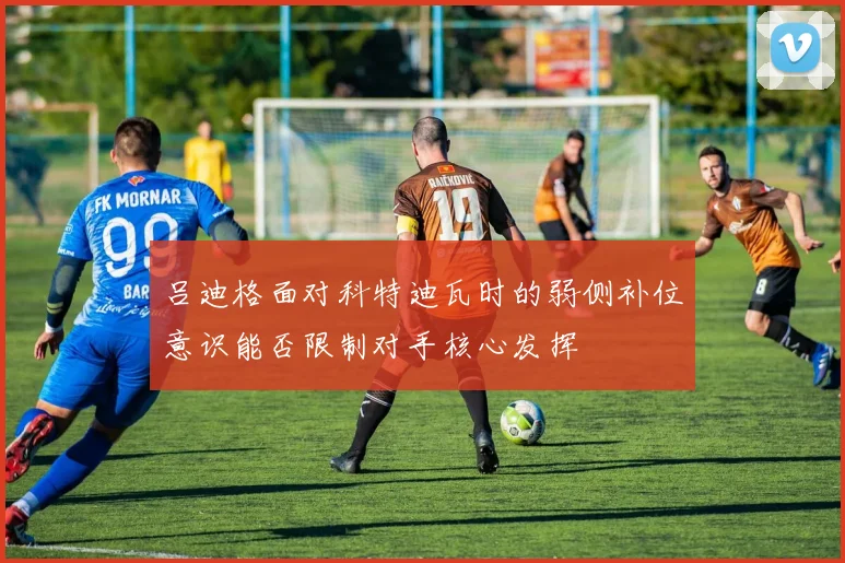吕迪格面对科特迪瓦时的弱侧补位意识能否限制对手核心发挥