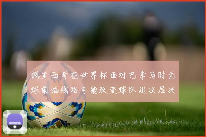 佩里西奇在世界杯面对巴拿马时无球前插线路可能改变球队进攻层次