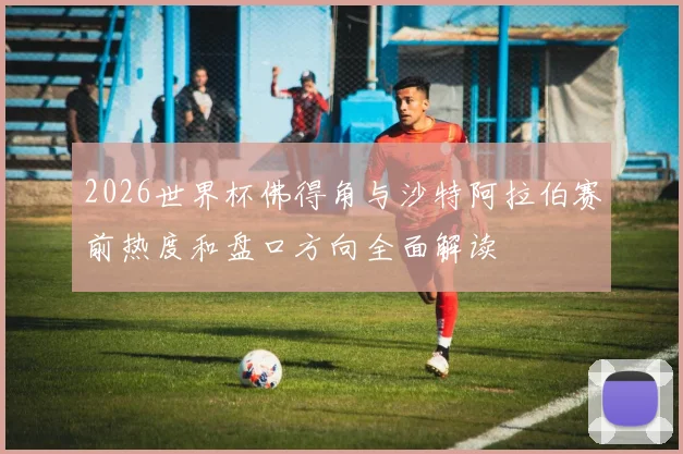 2026世界杯佛得角与沙特阿拉伯赛前热度和盘口方向全面解读