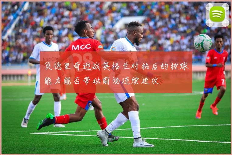 莫德里奇迎战英格兰对抗后的控球能力能否带动前场连续进攻