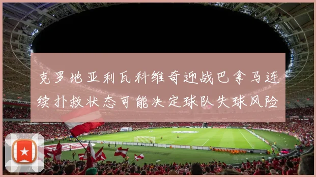 克罗地亚利瓦科维奇迎战巴拿马连续扑救状态可能决定球队失球风险