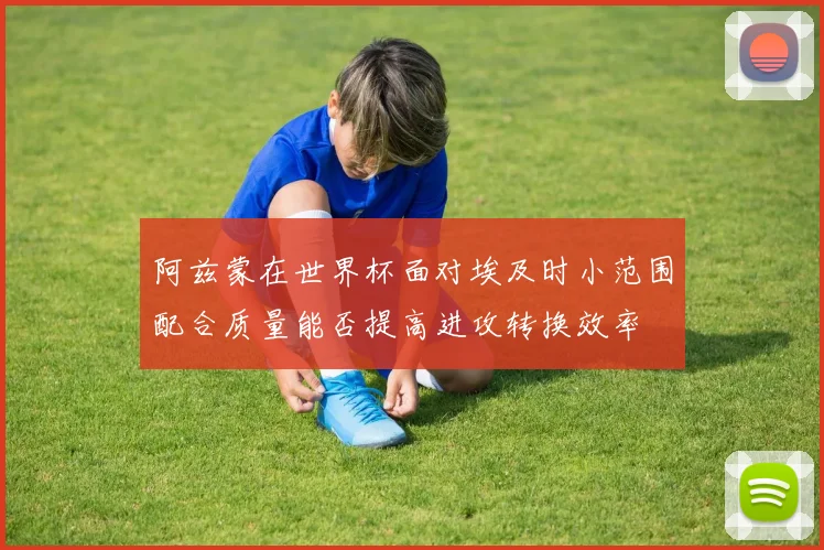阿兹蒙在世界杯面对埃及时小范围配合质量能否提高进攻转换效率