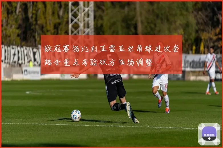 欧冠赛场比利亚雷亚尔角球进攻套路会重点考验双方临场调整