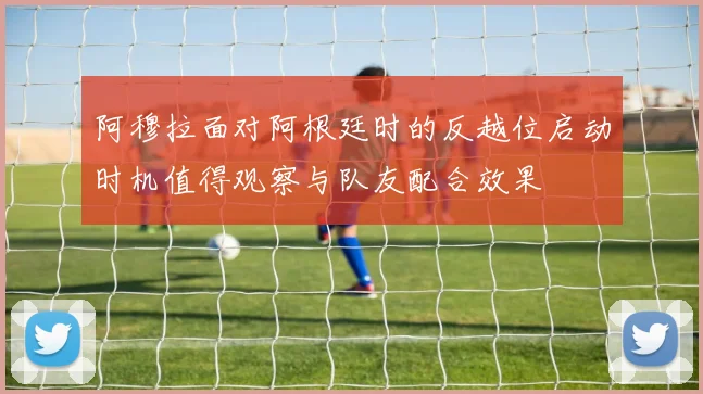 阿穆拉面对阿根廷时的反越位启动时机值得观察与队友配合效果