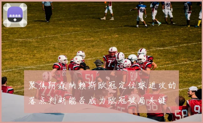 聚焦阿森纳赖斯欧冠定位球进攻的落点判断能否成为欧冠破局关键