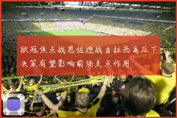欧冠焦点战恩佐迎战吉拉西高压下决策有望影响前场支点作用